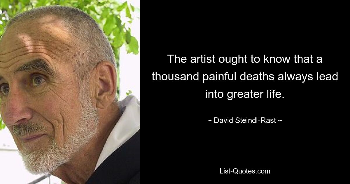 The artist ought to know that a thousand painful deaths always lead into greater life. — © David Steindl-Rast