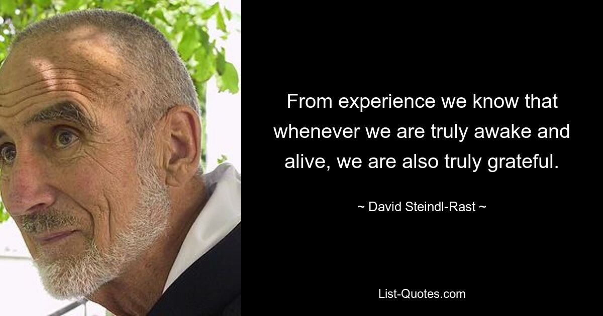 From experience we know that whenever we are truly awake and alive, we are also truly grateful. — © David Steindl-Rast