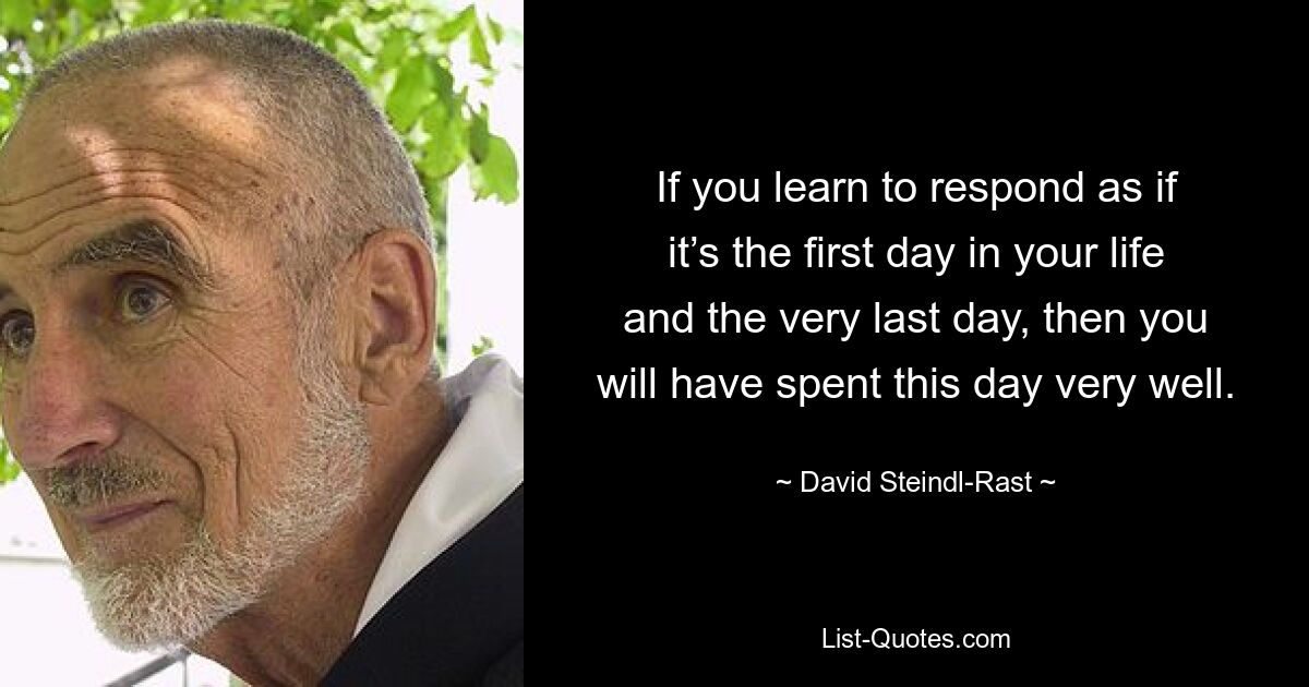 If you learn to respond as if it’s the first day in your life and the very last day, then you will have spent this day very well. — © David Steindl-Rast