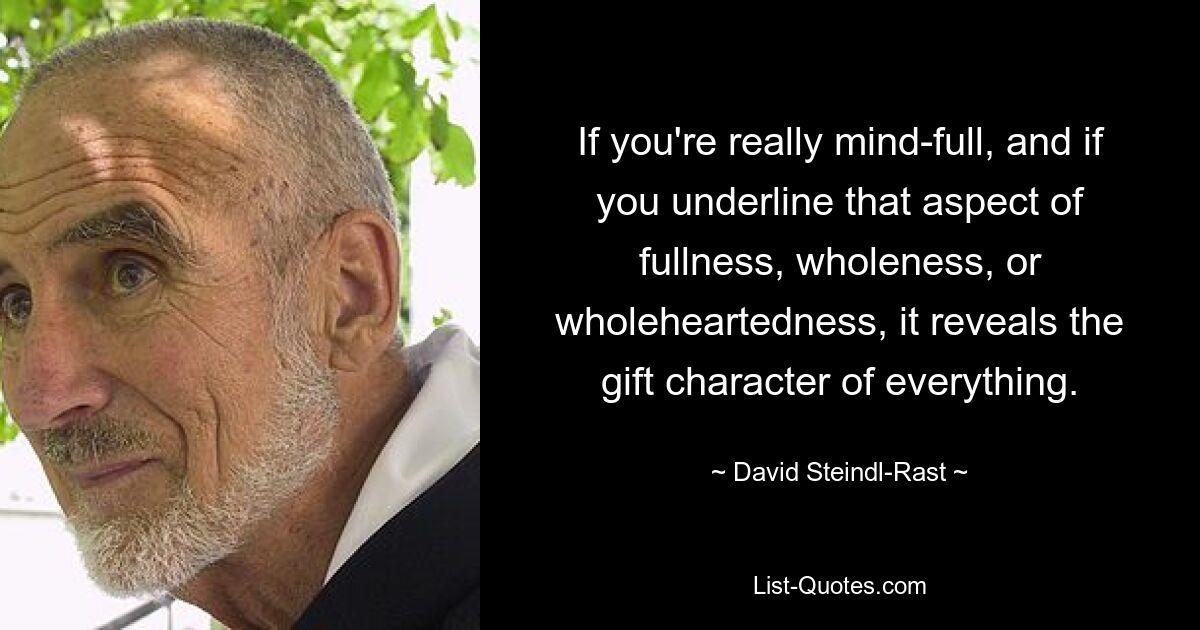 If you're really mind-full, and if you underline that aspect of fullness, wholeness, or wholeheartedness, it reveals the gift character of everything. — © David Steindl-Rast