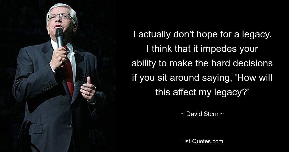 I actually don't hope for a legacy. I think that it impedes your ability to make the hard decisions if you sit around saying, 'How will this affect my legacy?' — © David Stern