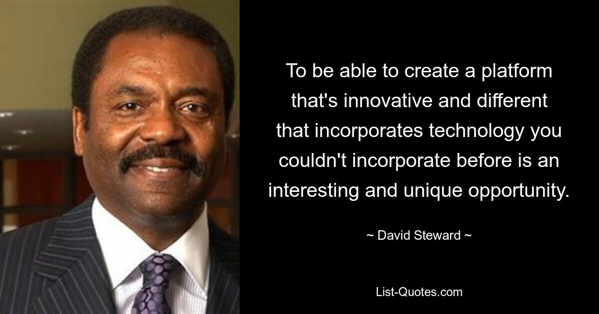 To be able to create a platform that's innovative and different that incorporates technology you couldn't incorporate before is an interesting and unique opportunity. — © David Steward