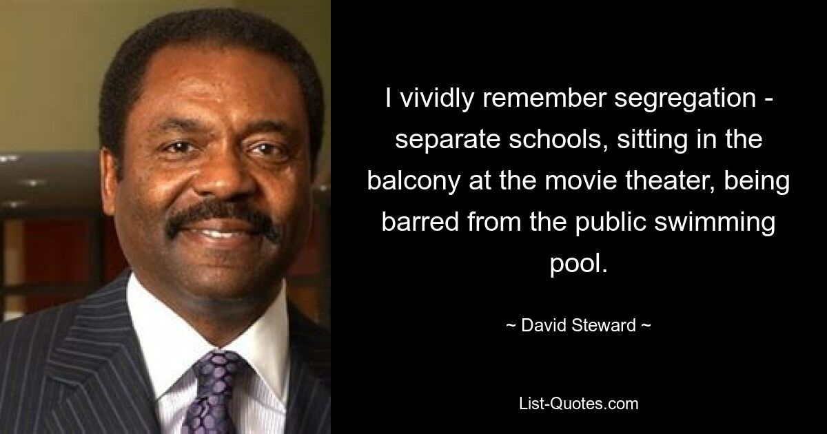 I vividly remember segregation - separate schools, sitting in the balcony at the movie theater, being barred from the public swimming pool. — © David Steward