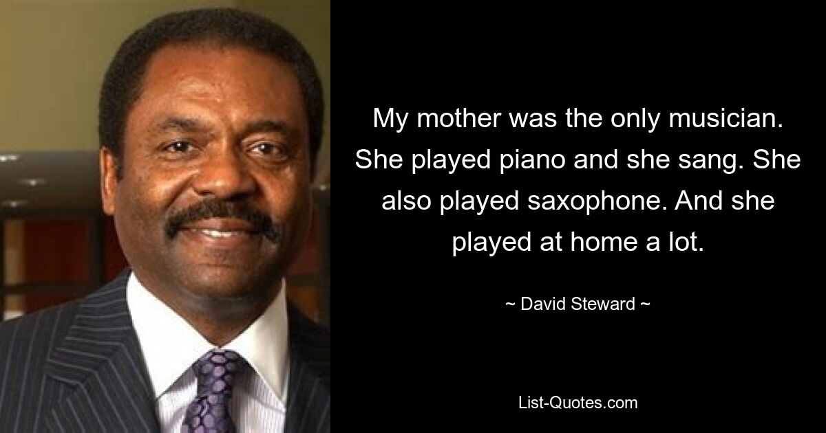 My mother was the only musician. She played piano and she sang. She also played saxophone. And she played at home a lot. — © David Steward