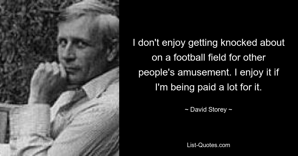 I don't enjoy getting knocked about on a football field for other people's amusement. I enjoy it if I'm being paid a lot for it. — © David Storey