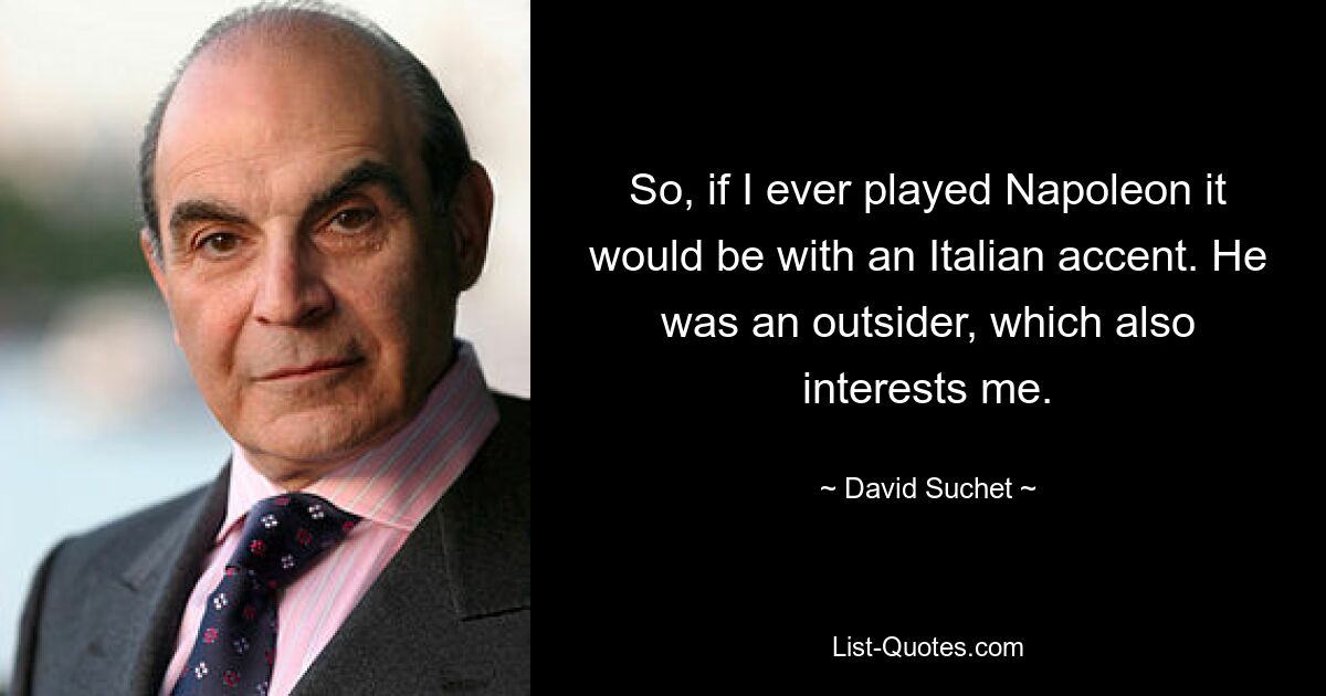 So, if I ever played Napoleon it would be with an Italian accent. He was an outsider, which also interests me. — © David Suchet