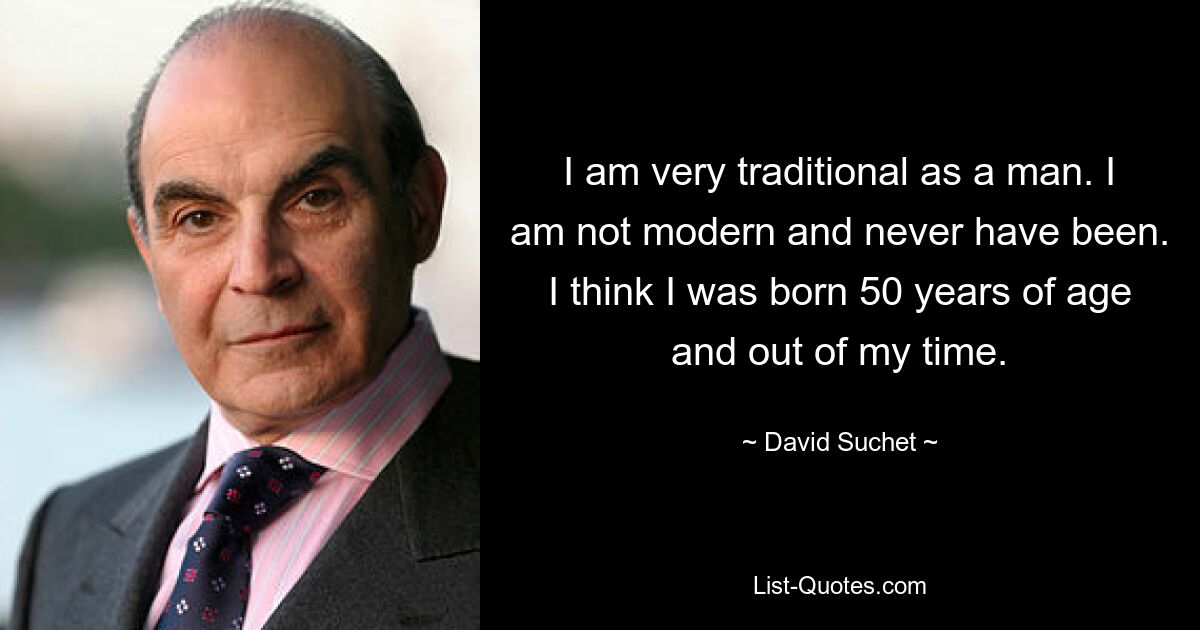 I am very traditional as a man. I am not modern and never have been. I think I was born 50 years of age and out of my time. — © David Suchet