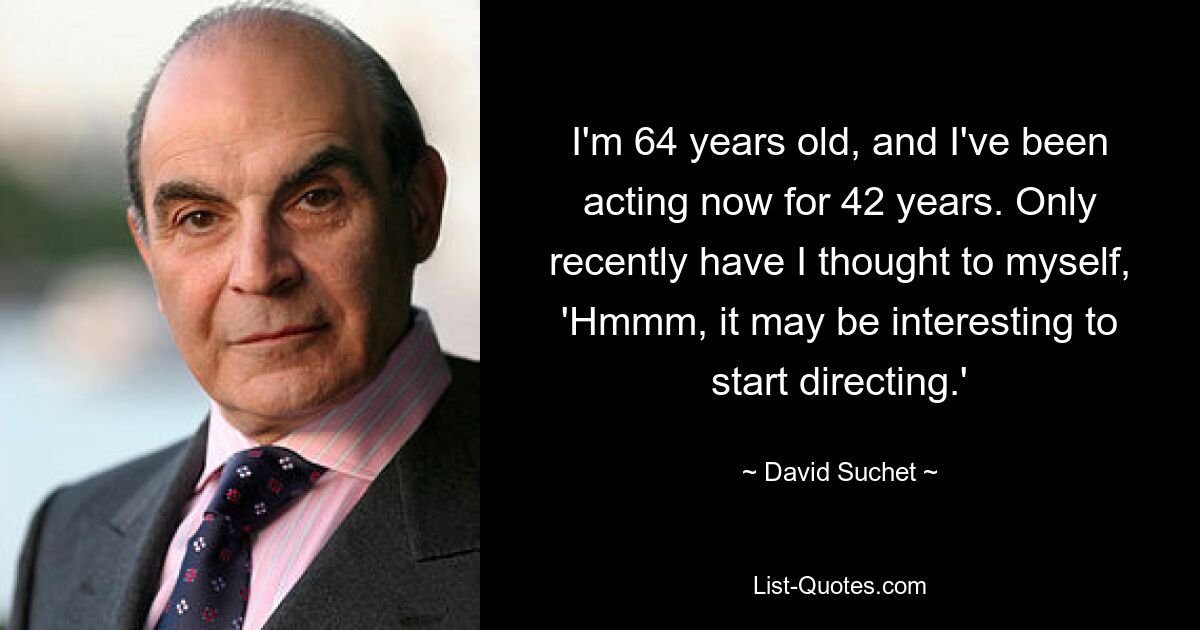 I'm 64 years old, and I've been acting now for 42 years. Only recently have I thought to myself, 'Hmmm, it may be interesting to start directing.' — © David Suchet