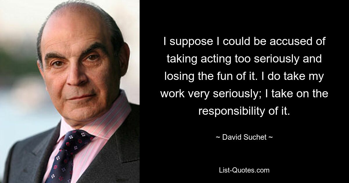 I suppose I could be accused of taking acting too seriously and losing the fun of it. I do take my work very seriously; I take on the responsibility of it. — © David Suchet