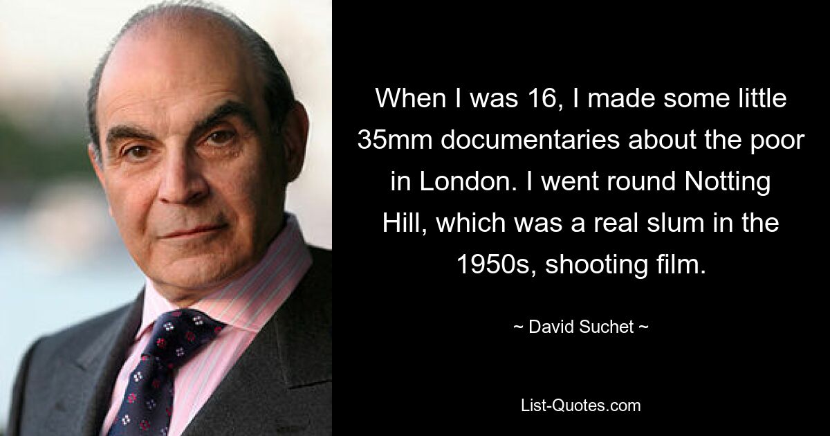 When I was 16, I made some little 35mm documentaries about the poor in London. I went round Notting Hill, which was a real slum in the 1950s, shooting film. — © David Suchet