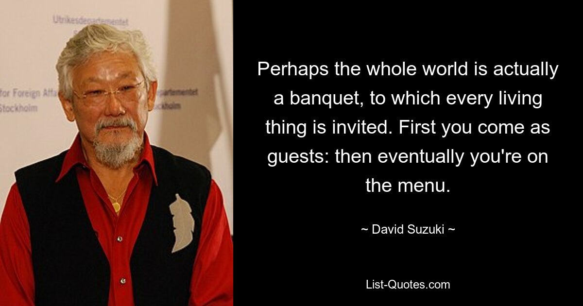 Perhaps the whole world is actually a banquet, to which every living thing is invited. First you come as guests: then eventually you're on the menu. — © David Suzuki