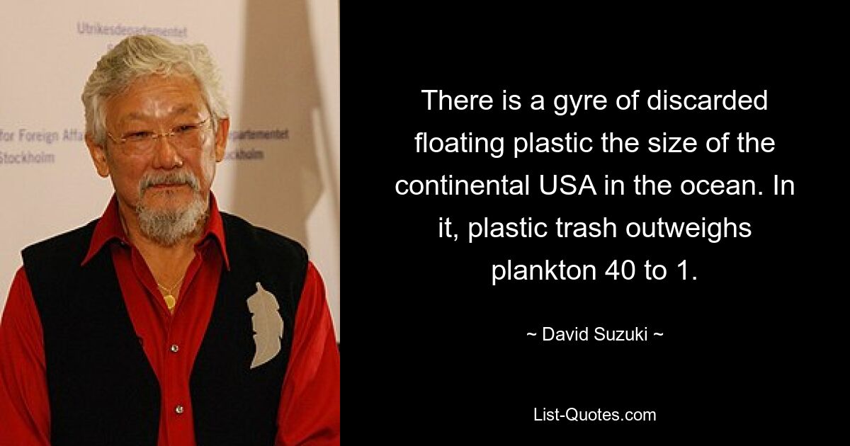 There is a gyre of discarded floating plastic the size of the continental USA in the ocean. In it, plastic trash outweighs plankton 40 to 1. — © David Suzuki