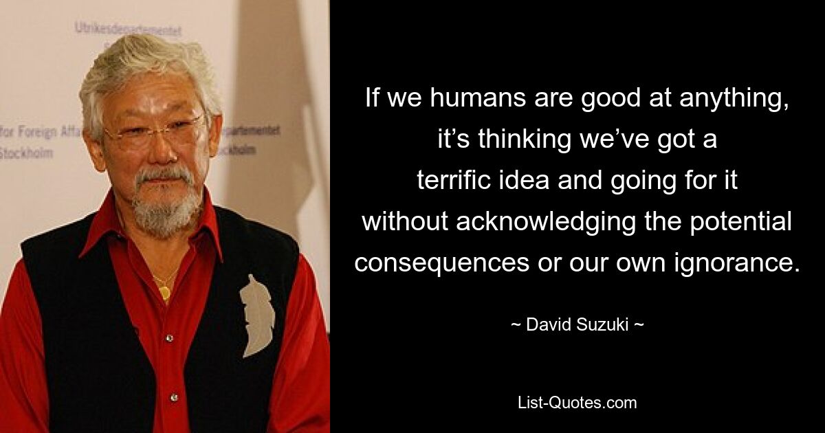 If we humans are good at anything, it’s thinking we’ve got a terrific idea and going for it without acknowledging the potential consequences or our own ignorance. — © David Suzuki