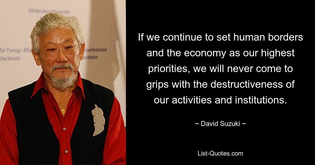 If we continue to set human borders and the economy as our highest priorities, we will never come to grips with the destructiveness of our activities and institutions. — © David Suzuki