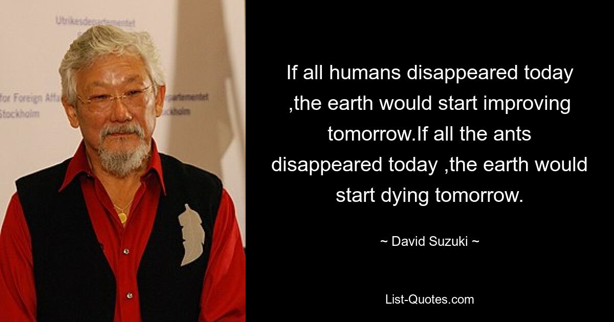 If all humans disappeared today ,the earth would start improving tomorrow.If all the ants disappeared today ,the earth would start dying tomorrow. — © David Suzuki