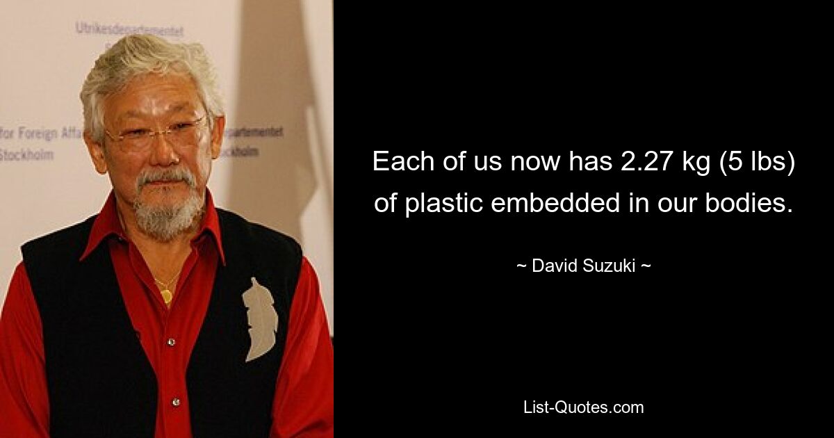 Each of us now has 2.27 kg (5 lbs) of plastic embedded in our bodies. — © David Suzuki