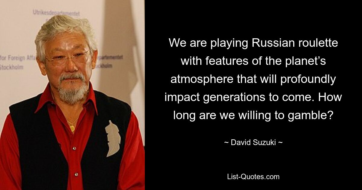 We are playing Russian roulette with features of the planet’s atmosphere that will profoundly impact generations to come. How long are we willing to gamble? — © David Suzuki