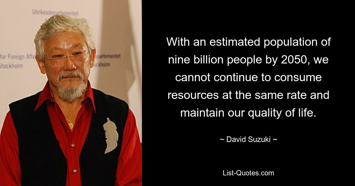 With an estimated population of nine billion people by 2050, we cannot continue to consume resources at the same rate and maintain our quality of life. — © David Suzuki