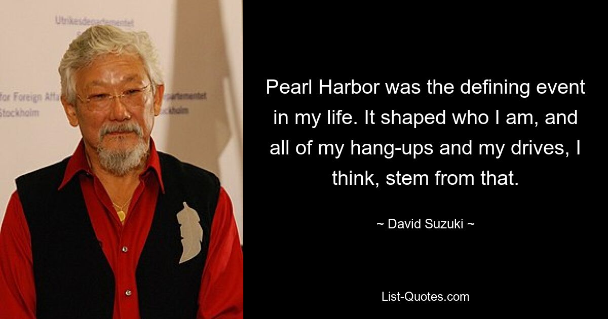 Pearl Harbor was the defining event in my life. It shaped who I am, and all of my hang-ups and my drives, I think, stem from that. — © David Suzuki