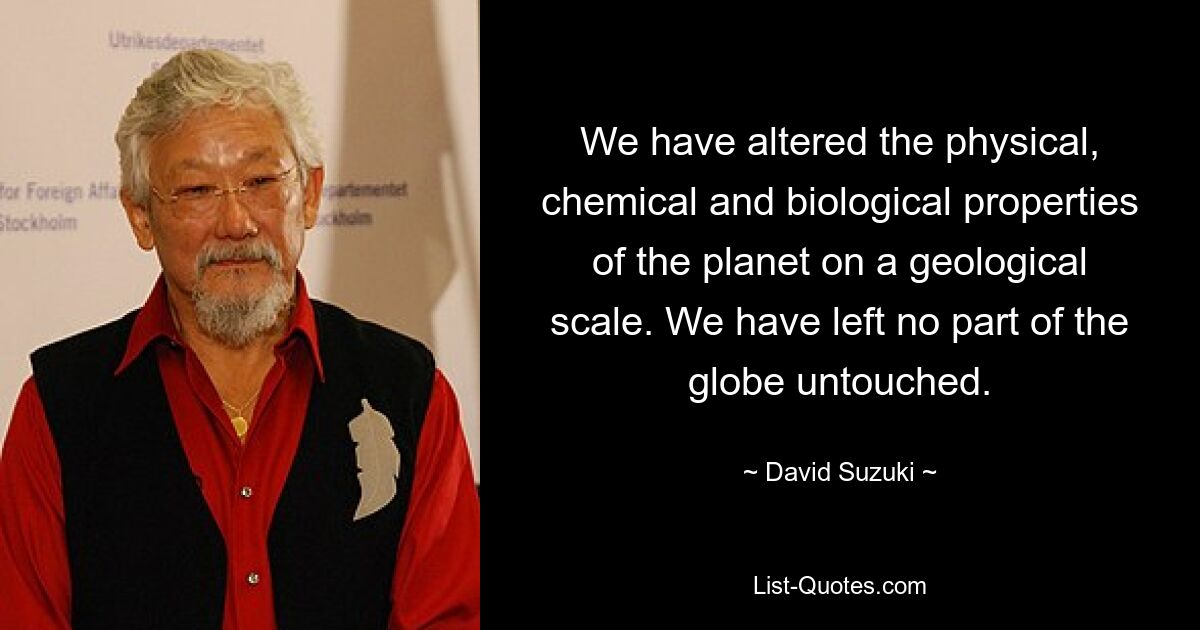 We have altered the physical, chemical and biological properties of the planet on a geological scale. We have left no part of the globe untouched. — © David Suzuki