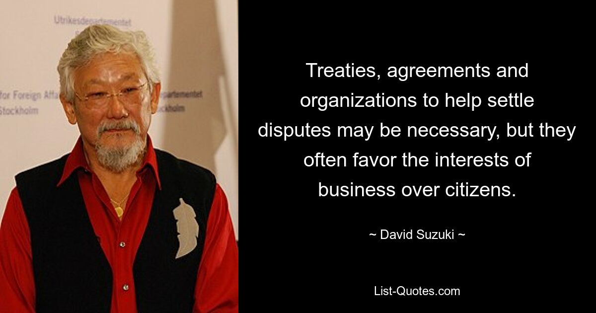 Treaties, agreements and organizations to help settle disputes may be necessary, but they often favor the interests of business over citizens. — © David Suzuki