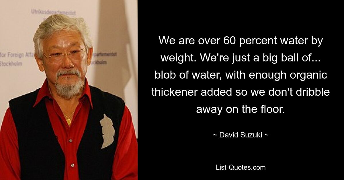 We are over 60 percent water by weight. We're just a big ball of... blob of water, with enough organic thickener added so we don't dribble away on the floor. — © David Suzuki