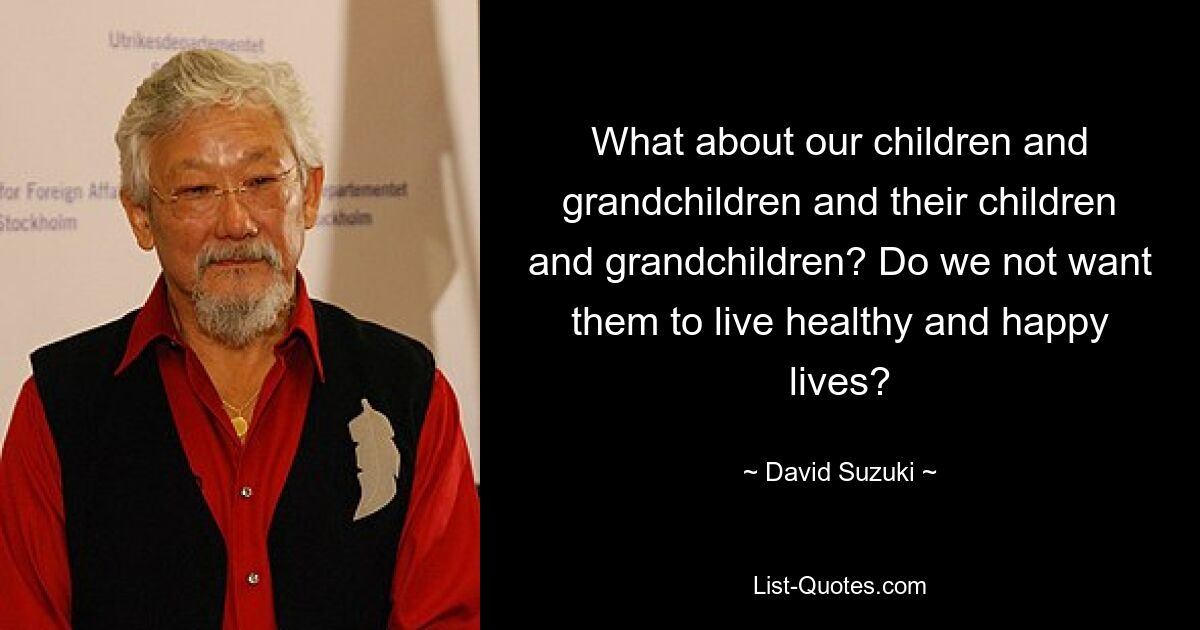 What about our children and grandchildren and their children and grandchildren? Do we not want them to live healthy and happy lives? — © David Suzuki