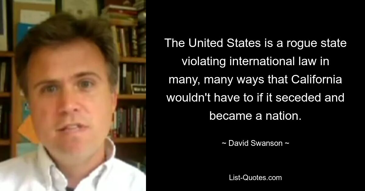 The United States is a rogue state violating international law in many, many ways that California wouldn't have to if it seceded and became a nation. — © David Swanson