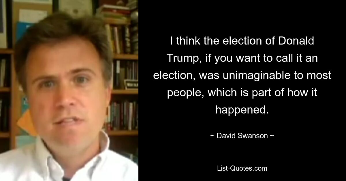 I think the election of Donald Trump, if you want to call it an election, was unimaginable to most people, which is part of how it happened. — © David Swanson