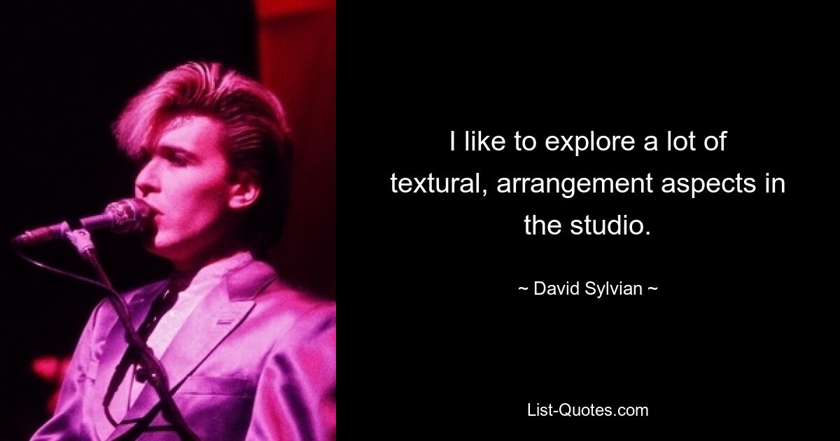 I like to explore a lot of textural, arrangement aspects in the studio. — © David Sylvian