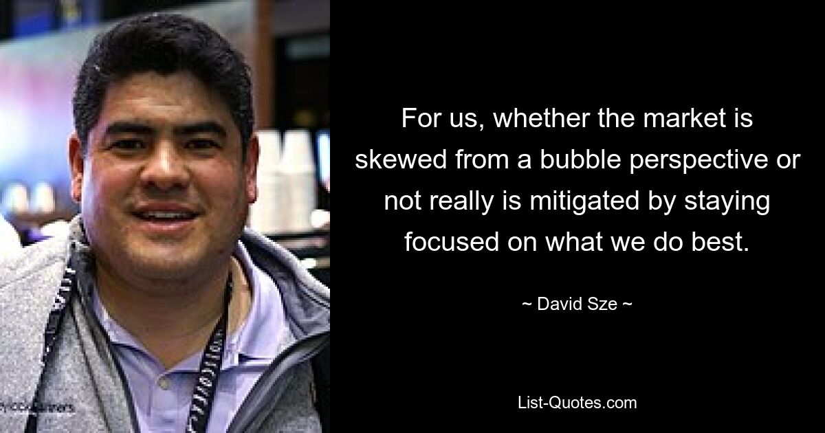 For us, whether the market is skewed from a bubble perspective or not really is mitigated by staying focused on what we do best. — © David Sze