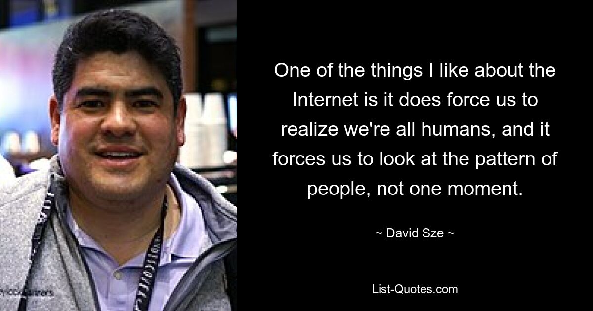 One of the things I like about the Internet is it does force us to realize we're all humans, and it forces us to look at the pattern of people, not one moment. — © David Sze