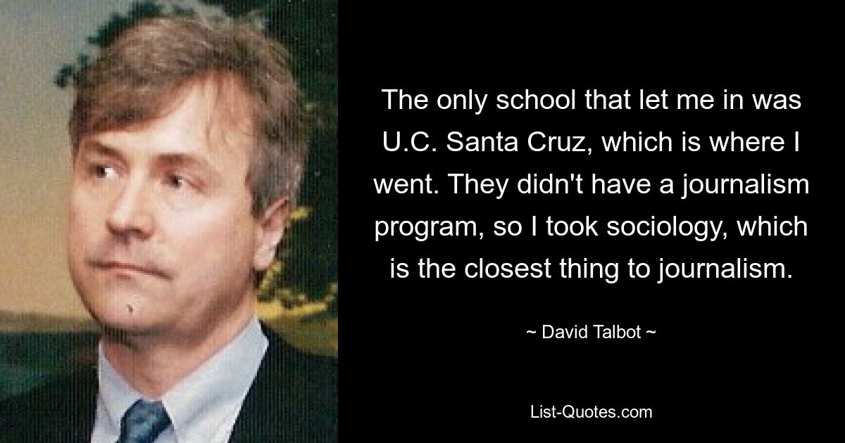 The only school that let me in was U.C. Santa Cruz, which is where I went. They didn't have a journalism program, so I took sociology, which is the closest thing to journalism. — © David Talbot