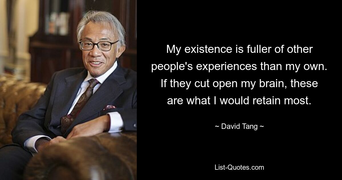 My existence is fuller of other people's experiences than my own. If they cut open my brain, these are what I would retain most. — © David Tang