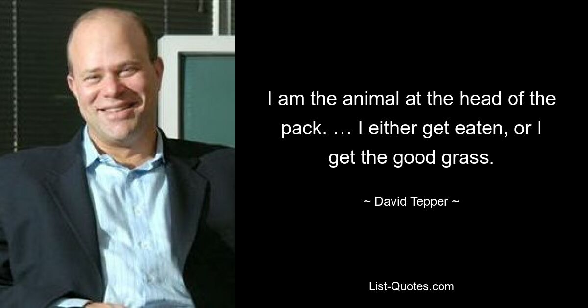 I am the animal at the head of the pack. … I either get eaten, or I get the good grass. — © David Tepper