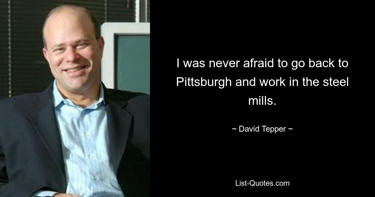 I was never afraid to go back to Pittsburgh and work in the steel mills. — © David Tepper