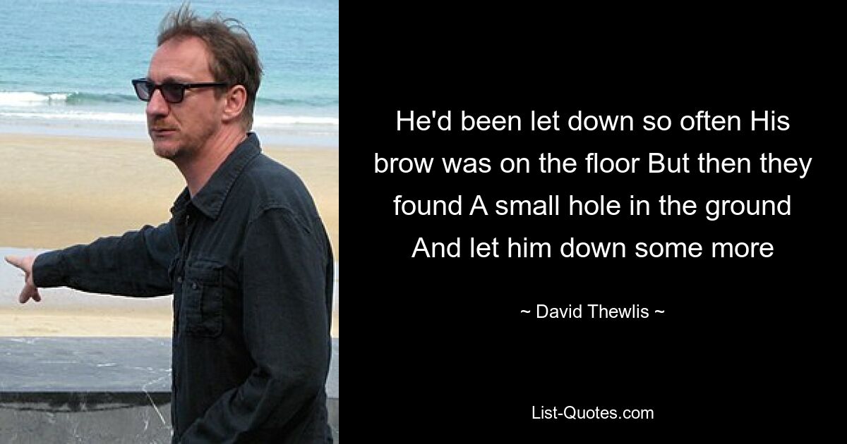 He'd been let down so often His brow was on the floor But then they found A small hole in the ground And let him down some more — © David Thewlis