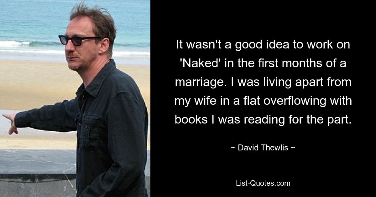 It wasn't a good idea to work on 'Naked' in the first months of a marriage. I was living apart from my wife in a flat overflowing with books I was reading for the part. — © David Thewlis