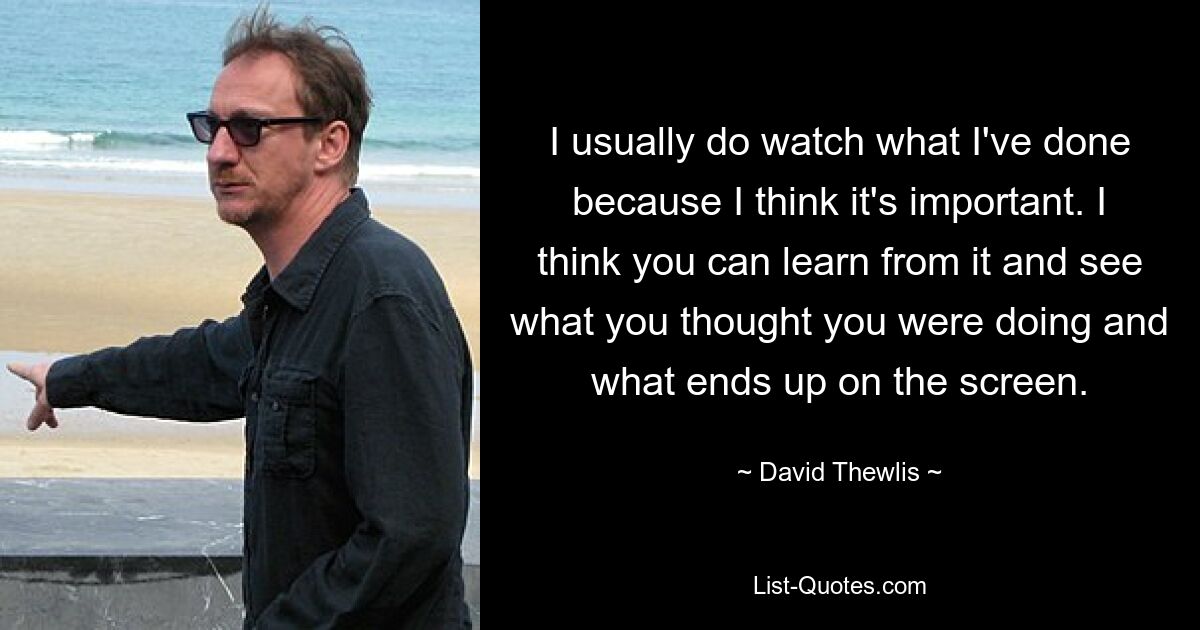 I usually do watch what I've done because I think it's important. I think you can learn from it and see what you thought you were doing and what ends up on the screen. — © David Thewlis