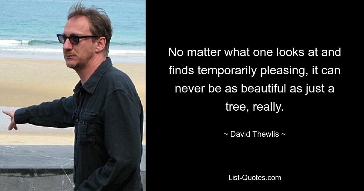 No matter what one looks at and finds temporarily pleasing, it can never be as beautiful as just a tree, really. — © David Thewlis