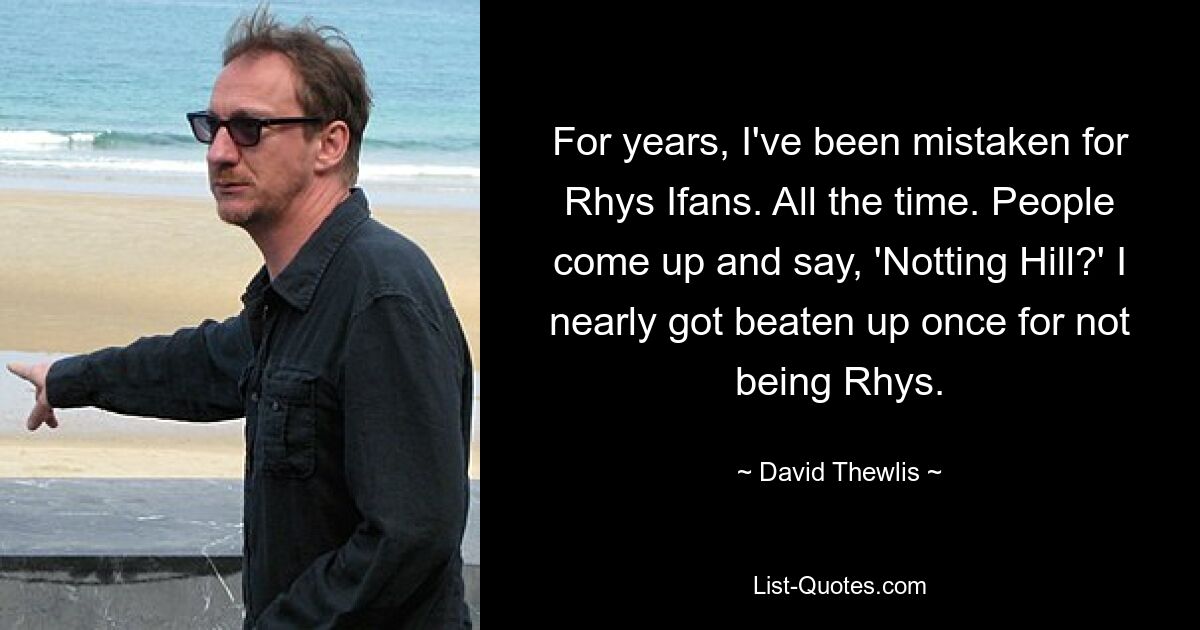 For years, I've been mistaken for Rhys Ifans. All the time. People come up and say, 'Notting Hill?' I nearly got beaten up once for not being Rhys. — © David Thewlis