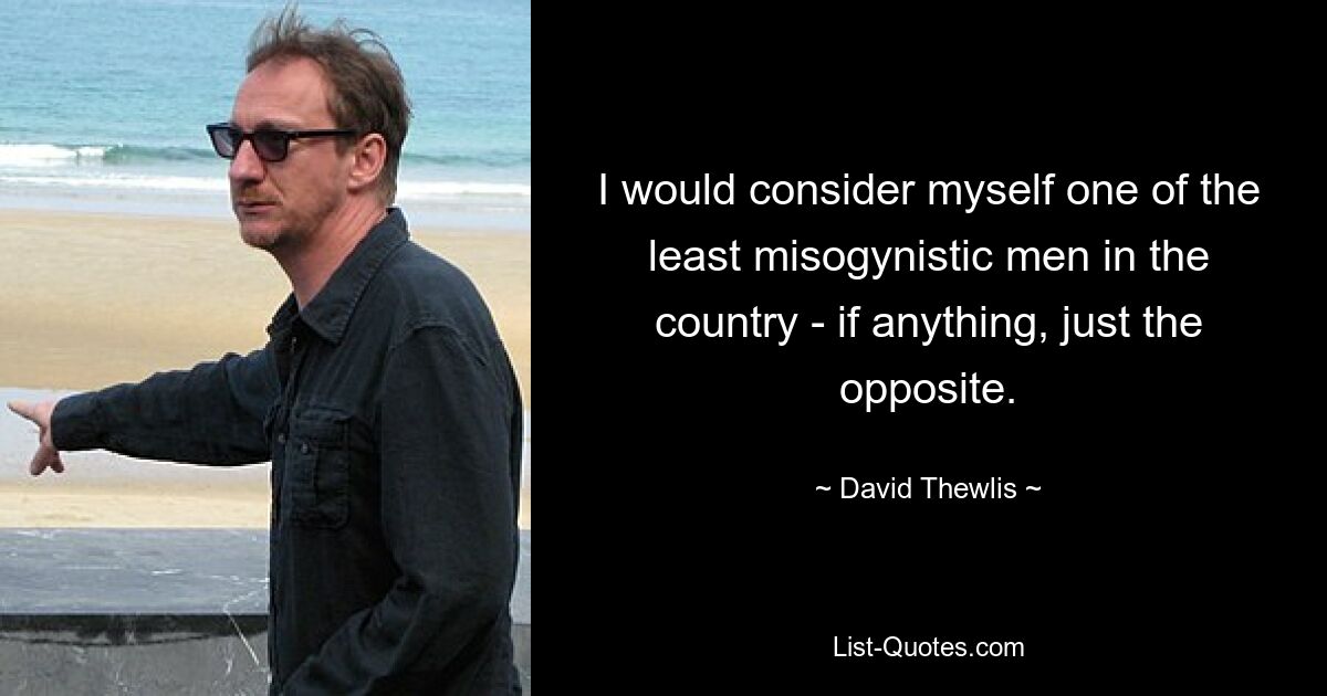 I would consider myself one of the least misogynistic men in the country - if anything, just the opposite. — © David Thewlis