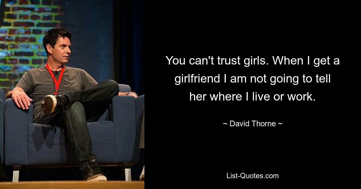 You can't trust girls. When I get a girlfriend I am not going to tell her where I live or work. — © David Thorne