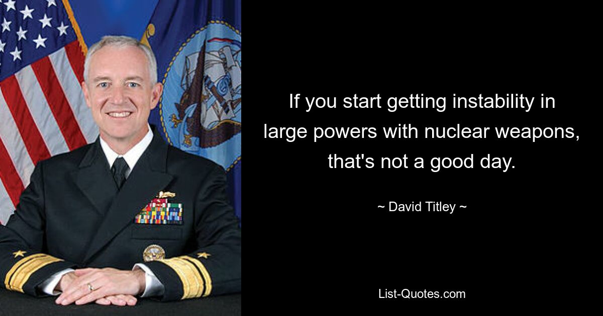 If you start getting instability in large powers with nuclear weapons, that's not a good day. — © David Titley