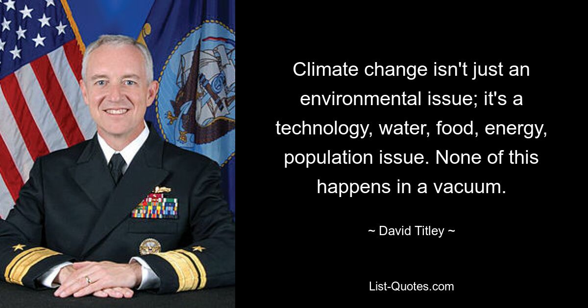 Climate change isn't just an environmental issue; it's a technology, water, food, energy, population issue. None of this happens in a vacuum. — © David Titley