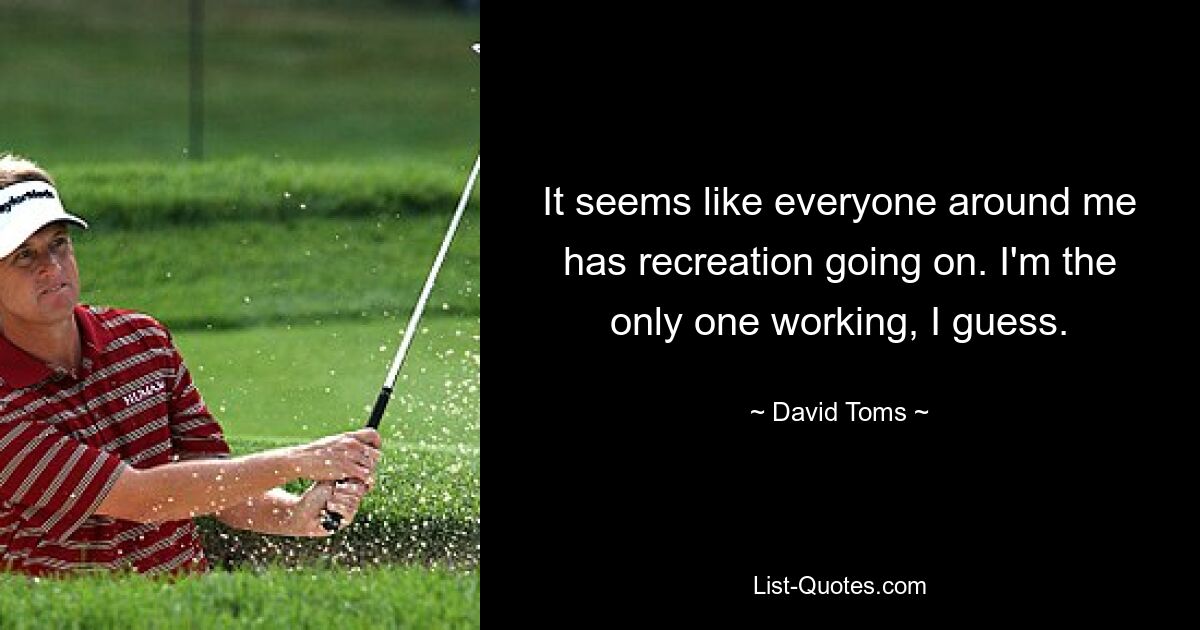 It seems like everyone around me has recreation going on. I'm the only one working, I guess. — © David Toms