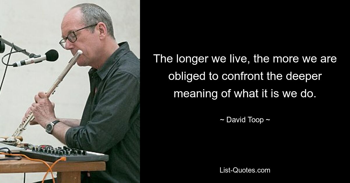 The longer we live, the more we are obliged to confront the deeper meaning of what it is we do. — © David Toop