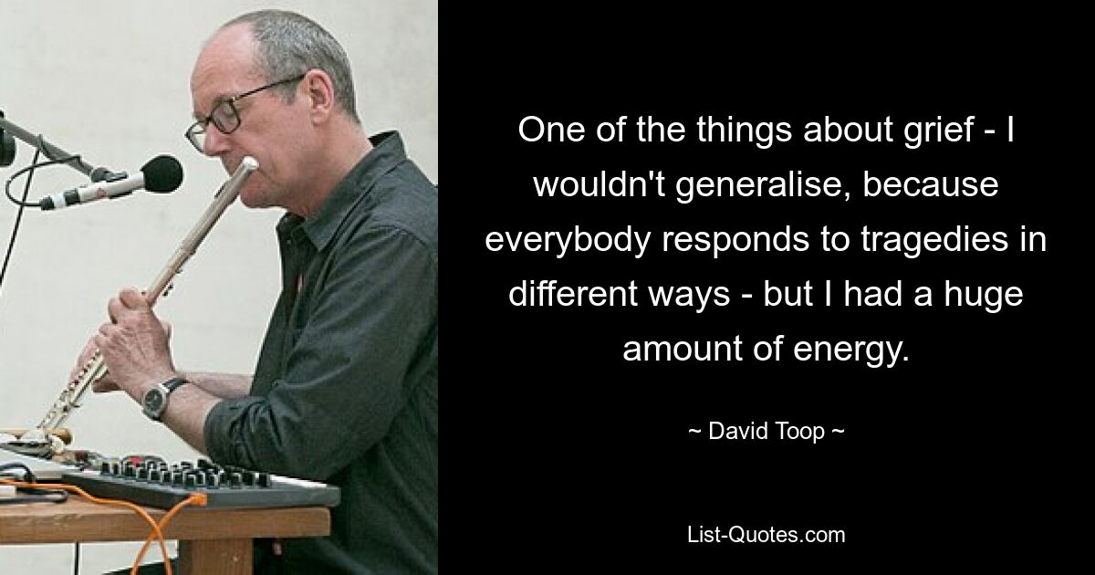 One of the things about grief - I wouldn't generalise, because everybody responds to tragedies in different ways - but I had a huge amount of energy. — © David Toop