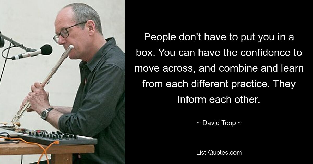 People don't have to put you in a box. You can have the confidence to move across, and combine and learn from each different practice. They inform each other. — © David Toop