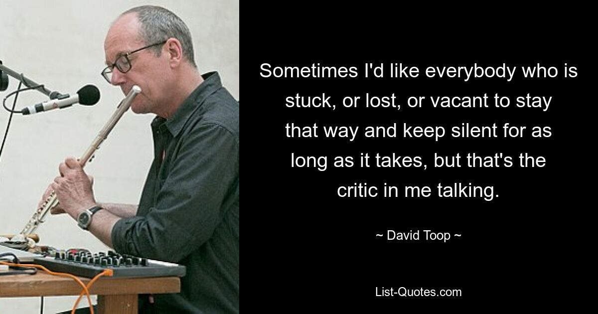 Sometimes I'd like everybody who is stuck, or lost, or vacant to stay that way and keep silent for as long as it takes, but that's the critic in me talking. — © David Toop